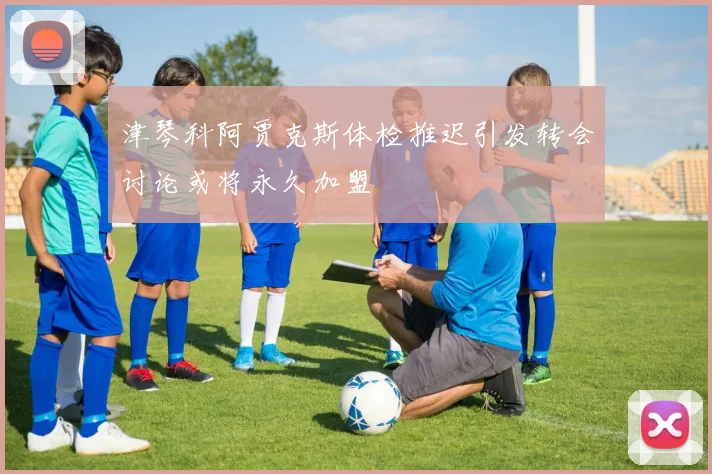 津琴科阿贾克斯体检推迟引发转会讨论或将永久加盟
