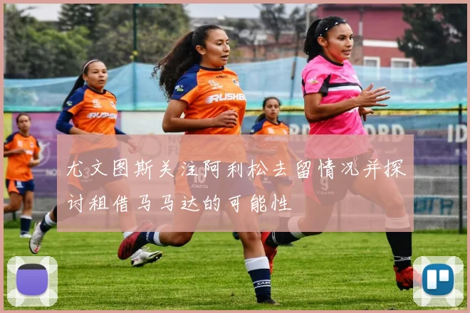 尤文图斯关注阿利松去留情况并探讨租借马马达的可能性
