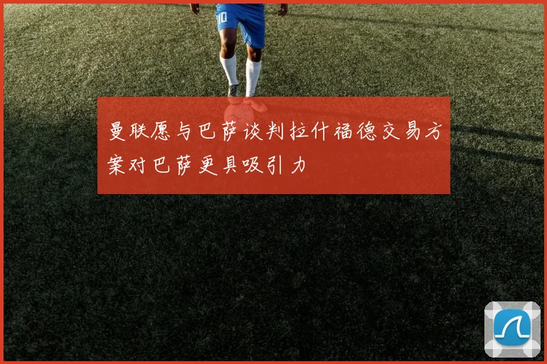 曼联愿与巴萨谈判拉什福德交易方案对巴萨更具吸引力
