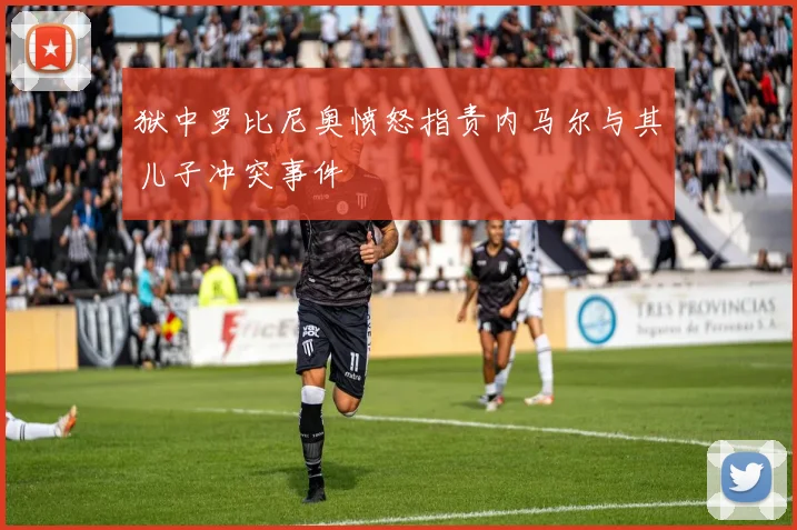 狱中罗比尼奥愤怒指责内马尔与其儿子冲突事件