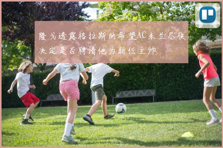 隆戈透露格拉斯纳希望AC米兰尽快决定是否聘请他为新任主帅