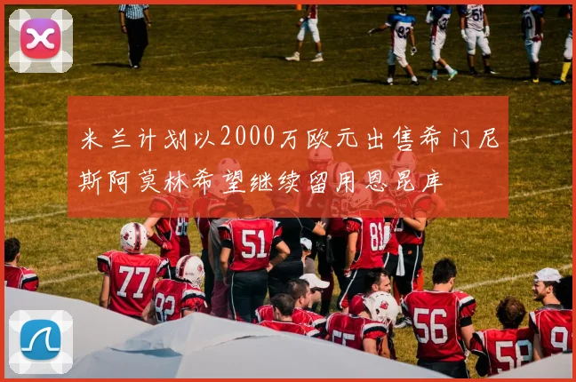 米兰计划以2000万欧元出售希门尼斯阿莫林希望继续留用恩昆库