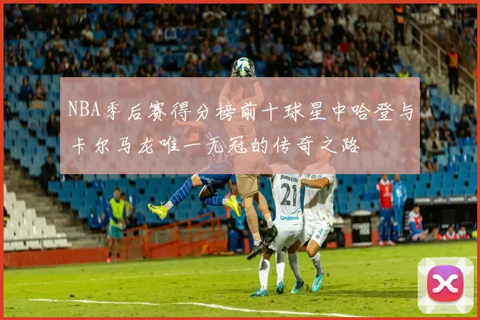 NBA季后赛得分榜前十球星中哈登与卡尔马龙唯一无冠的传奇之路