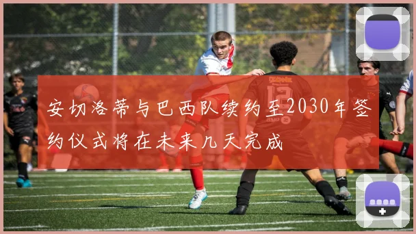 安切洛蒂与巴西队续约至2030年签约仪式将在未来几天完成