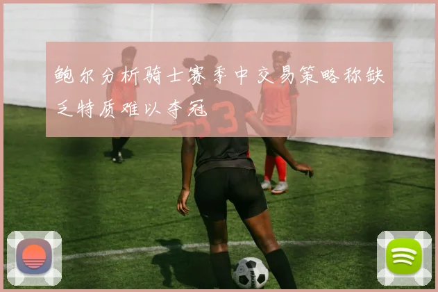 鲍尔分析骑士赛季中交易策略称缺乏特质难以夺冠