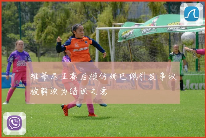 维蒂尼亚赛后模仿姆巴佩引发争议被解读为暗讽之意