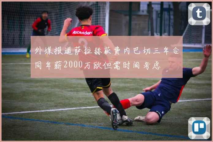 外媒报道萨拉赫获费内巴切三年合同年薪2000万欧但需时间考虑