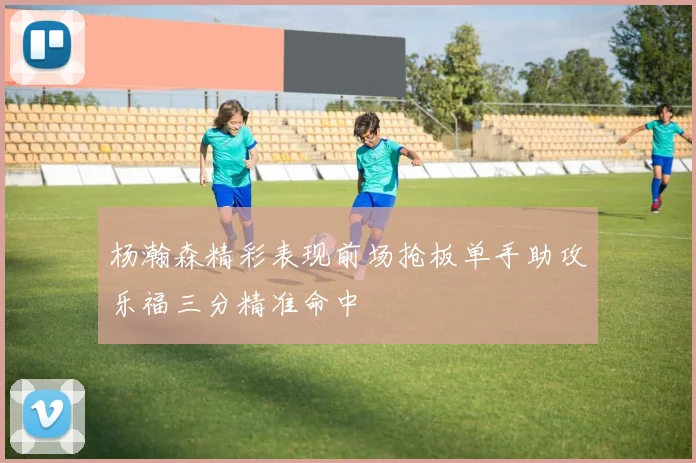 杨瀚森精彩表现前场抢板单手助攻乐福三分精准命中