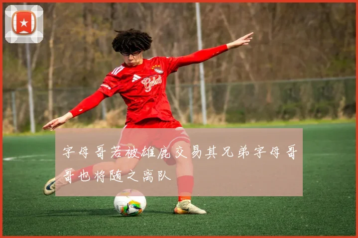 字母哥若被雄鹿交易其兄弟字母哥哥也将随之离队